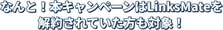 なんと！本キャンペーンはLinksMateを解約されていた方も対象！