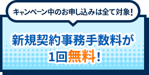 キャンペーン中のお申し込みは全て対象！新規契約事務手数料が１回無料！