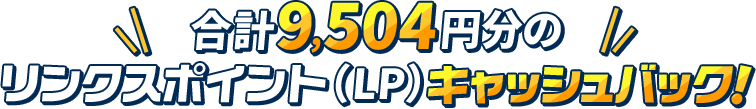 合計9504円分のリンクスポイント（LP）キャッシュバック！