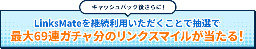 キャッシュバック後さらに！LinksMateを継続利用いただくことで抽選で最大69連ガチャ分のリンクスマイルが当たる！