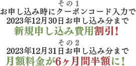 その1 お申し込み時にクーポンコード入力で2023年12月30日お申し込み分まで新規申し込み費用割引！ その2 2023年12月31日お申し込み分まで月額料金が6ヶ月間半額に！