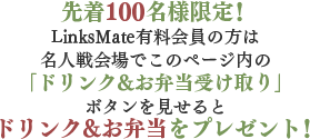 先着100名様限定！LinksMate有料会員の方は名人戦会場でこのページ内の｢ドリンク&お弁当受け取り」ボタンを見せるとドリンク&お弁当をプレゼント！