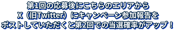 第1回の応募後にこちらのエリアからX（旧Twitter）にキャンペーン参加報告をポストしていただくと第2回での当選確率がアップ！