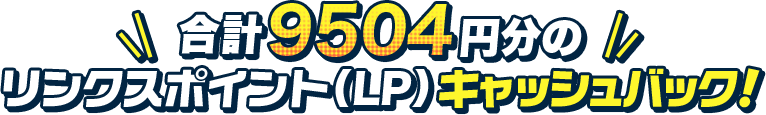 合計9504円分のリンクスポイント（LP）キャッシュバック！