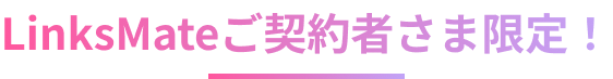 LinksMateご契約者さま限定！