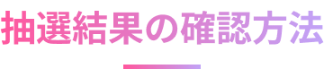 抽選結果の確認方法