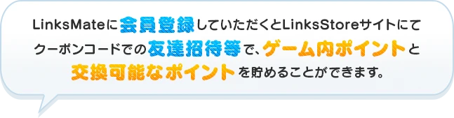 LinksMateに会員登録していただくとLinksStoreサイトにてクーポンコードでの友達招待等で、ゲーム内ポイントと交換可能なポイントを貯めることができます。