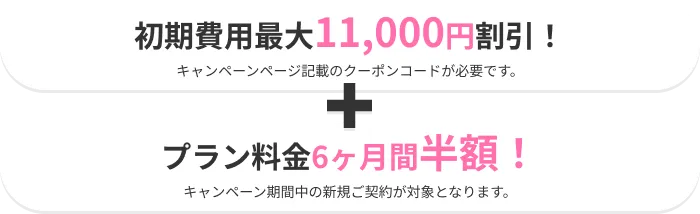 初期費用最大11,000円割引き！（キャンペーン記載のクーポンコードが必要です）＋プラン料金6ヶ月間半額！（キャンペーン期間中の新規ご契約が対象となります。）